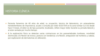 HISTORIA CLÍNICA
 Paciente femenino de 40 años de edad, su ocupación, técnico de laboratorio, sin antecedentes
heredofamiliares de importancia, acude a consulta por dolor 8/10 EVA en la zona lumbar (L2-L4) desde
hace 4 meses, el dolor es de tipo punzante, localizado, refiere mayor dolor durante su jornada laboral y
al estar sentada por mucho tiempo.
 A la exploración física se detectan varias contracturas en los paravertebrales lumbares, movilidad
disminuida a la flexión de tronco, postura con tendencia a la flexión, antepulsión de hombros y cabeza,
por exploración de dermatomas sin alteración.
 