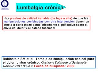 Lumbalgia crónica

Hay pruebas de calidad variable (de baja a alta) de que las
manipulaciones combinadas con otra intervención tienen un
efecto a corto plazo estadísticamente significativo sobre el
alivio del dolor y el estado funcional




Rubinstein SM et al. Terapia de manipulación espinal para
el dolor lumbar crónico . Cochrane Database of Systematic
Reviews 2011 Issue 2. Fecha de búsqueda: 2009
 