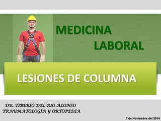 LESIONES DE COLUMNA 
DR. TIBERIO DEL RIO ALONSO 
TRAUMATOLOGÍA Y ORTOPEDIA 
MEDICINA 
LABORAL 
7 de Noviembre del 2014  
