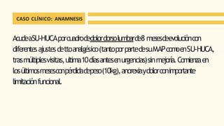 CASO CLÍNICO: ANAMNESIS
AcudeaSU-HUCAporcuadrodedolordorsolumbarde8 mesesdeevolucióncon
diferentesajustesdettoanalgésico(tantoporpartedesuMAPcom
oenSU-HUCA,
trasmúltiplesvisitas,ultima10díasantesenurgencias)sinmejoría.Comienzaen
losúltimosmesesconpérdidadepeso(10kg),anorexiaydolorconimportante
limitaciónfuncional.
 