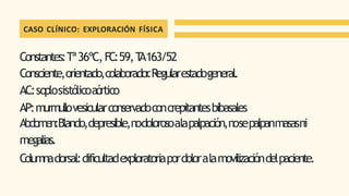 CASO CLÍNICO: EXPLORACIÓN FÍSICA
Constantes:Tª36ºC,FC:59,T
A163/52
Consciente,orientado,colaborador
.Regularestadogeneral.
AC:soplosistólicoaórtico
AP:murmullovesicularconservadoconcrepitantesbibasales
Abdomen:Blando,depresible,nodolorosoalapalpación,nosepalpanmasasni
megalias.
Columnadorsal:dificultadexploratoriapordoloralamovilizacióndelpaciente.
 