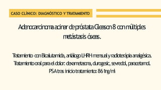 CASO CLÍNICO: DIAGNÓSTICO Y TRATAMIENTO
Adenocarcinom
aacinardepróstataG
leason8conm
últiples
m
etástasisóseas.
T
ratamiento conBicalutamida,anlálogoLHRHmensualyradioterápiaanalgésica.
T
ratamientooralparaeldolor:dexametasona,durogesic,sevredol,paracetamol.
PSAtrasiniciotratam
iento:861
ng/m
l
 