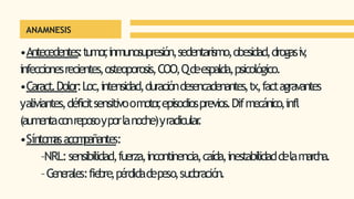 ANAMNESIS
•Antecedentes:tumor
,inmunosupresión,sedentarismo,obesidad,drogasiv
,
infeccionesrecientes,osteoporosis,COO,Qdeespalda,psicológico.
•Caract.Dolor:Loc,intensidad,duracióndesencadenantes,tx,factagravantes
yaliviantes,déficitsensitivoomotor
,episodiosprevios.Difmecánico,infl
(aumentaconreposoyporlanoche)yradicular
.
•Síntom
asacom
pañantes:
–NRL:sensibilidad,fuerza,incontinencia,caída,inestabilidaddelamarcha.
–G
enerales:fiebre,pérdidadepeso,sudoración.
 