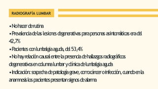 RADIOGRAFÍA LUMBAR
•Nohacerderutina
•Prevalenciadelaslesionesdegenerativasparapersonasasintom
áticaseradel
42,7%
•Pacientesconlum
balgiaaguda,del53,4%
•Nohayrelacióncausalentrelapresenciadehallazgosradiográficos
degenerativosencolum
nalum
baryclínicadelum
balgiaaguda
•Indicación:sospechadepatologíagrave,c
o
m
ocánceroinfección,cuandoenla
anamnesislospacientespresentansignosdealarma
 