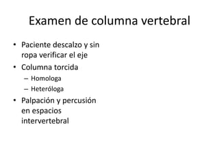 Examen de columna vertebral
• Paciente descalzo y sin
ropa verificar el eje
• Columna torcida
– Homologa
– Heteróloga
• Palpación y percusión
en espacios
intervertebral
 