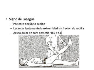 • Signo de Lasegue
– Paciente decúbito supino
– Levantar lentamente la extremidad sin flexión de rodilla
– Acusa dolor en cara posterior (L5 o S1)
 