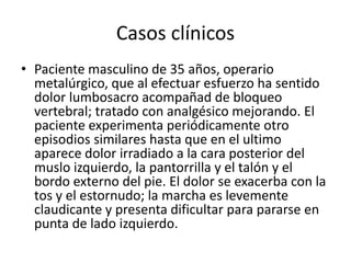 Casos clínicos
• Paciente masculino de 35 años, operario
metalúrgico, que al efectuar esfuerzo ha sentido
dolor lumbosacro acompañad de bloqueo
vertebral; tratado con analgésico mejorando. El
paciente experimenta periódicamente otro
episodios similares hasta que en el ultimo
aparece dolor irradiado a la cara posterior del
muslo izquierdo, la pantorrilla y el talón y el
bordo externo del pie. El dolor se exacerba con la
tos y el estornudo; la marcha es levemente
claudicante y presenta dificultar para pararse en
punta de lado izquierdo.
 