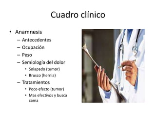 Cuadro clínico
• Anamnesis
– Antecedentes
– Ocupación
– Peso
– Semiología del dolor
• Solapado (tumor)
• Brusco (hernia)
– Tratamientos
• Poco efecto (tumor)
• Mas efectivos y busca
cama
 