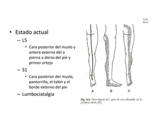 • Estado actual
– L5
• Cara posterior del muslo y
antero externa del a
pierna a dorso del pie y
primer ortejo
– S1
• Cara posterior del muslo,
pantorrilla, el talón y el
borde externo del pie
– Lumbociatalgia
 