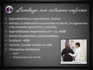 • Espondilolistesis y espondilolisis: Jóvenes
• Artrosis: La inflamación compromete la cáp art, los ligamentos
y las sinoviales (periartritis y sinovitis)
• Espondilolistesis degenerativa: L4 – L5, >60@
• Artritis Reumatoidea y anquilopoyética
• Escoliosis: >40@
• Tumores: Cuando el dolor no cede
• Osteopatías metabólicas
– Gota
– Osteoporosis: Fx y microfx
Lumbago con columna enferma
 