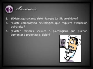 Anamnesis
1. ¿Existe alguna causa sistémica que justifique el dolor?
2. ¿Existe compromiso neurológico que requiera evaluación
quirúrgica?
3. ¿Existen factores sociales o psicológicos que puedan
aumentar o prolongar el dolor?
 