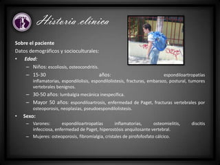 Historia clínica
Sobre el paciente
Datos demográficos y socioculturales:
• Edad:
– Niños: escoliosis, osteocondritis.
– 15-30 años: espondiloartropatías
inflamatorias, espondilolisis, espondilolistesis, fracturas, embarazo, postural, tumores
vertebrales benignos.
– 30-50 años: lumbalgia mecánica inespecífica.
– Mayor 50 años: espondiloartrosis, enfermedad de Paget, fracturas vertebrales por
osteoporosis, neoplasias, pseudoespondilolistesis.
• Sexo:
– Varones: espondiloartropatías inflamatorias, osteomielitis, discitis
infecciosa, enfermedad de Paget, hiperostósis anquilosante vertebral.
– Mujeres: osteoporosis, fibromialgia, cristales de pirofofosfato cálcico.
 
