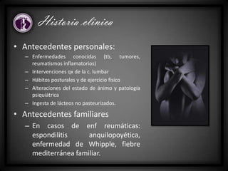 • Antecedentes personales:
– Enfermedades conocidas (tb, tumores,
reumatismos inflamatorios)
– Intervenciones qx de la c. lumbar
– Hábitos posturales y de ejercicio físico
– Alteraciones del estado de ánimo y patología
psiquiátrica
– Ingesta de lácteos no pasteurizados.
• Antecedentes familiares
– En casos de enf reumáticas:
espondilitis anquilopoyética,
enfermedad de Whipple, fiebre
mediterránea familiar.
Historia clínica
 