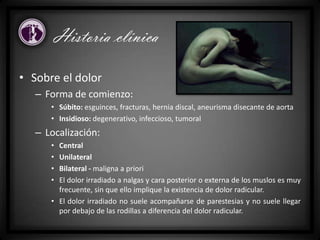 • Sobre el dolor
– Forma de comienzo:
• Súbito: esguinces, fracturas, hernia discal, aneurisma disecante de aorta
• Insidioso: degenerativo, infeccioso, tumoral
– Localización:
• Central
• Unilateral
• Bilateral - maligna a priori
• El dolor irradiado a nalgas y cara posterior o externa de los muslos es muy
frecuente, sin que ello implique la existencia de dolor radicular.
• El dolor irradiado no suele acompañarse de parestesias y no suele llegar
por debajo de las rodillas a diferencia del dolor radicular.
Historia clínica
 