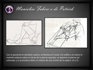 Maniobra Fabere o de Patrick
Con el paciente en decúbito supino, se flexiona el muslo y la rodilla y se coloca el
maléolo externo sobre la rótula de la pierna opuesta; se deprime la pierna así
colocada, y si se produce dolor, es indicio de una artritis de la cadera. L4 y L5.
 