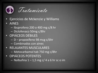 • Ejercicios de Mckenzie y Williams
• AINES
– Ibuprofeno 200 o 400 mg c/8 hr
– Diclofenaco 50mg c/8hr
• OPIÁCEOS DÉBILES
– D – propoxifeno 98 mcg c/6hr
– Combinados con aines
• RELAJANTES MUSCULARES
– Metocarbamol tab 750 mg c/8hr
• OPIÁCEOS POTENTES
– Nalbufina 1 – 1,5 mg c/ 4 a 6 hr sc o im
Tratamiento
 