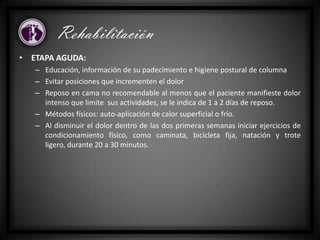 • ETAPA AGUDA:
– Educación, información de su padecimiento e higiene postural de columna
– Evitar posiciones que incrementen el dolor
– Reposo en cama no recomendable al menos que el paciente manifieste dolor
intenso que limite sus actividades, se le indica de 1 a 2 días de reposo.
– Métodos físicos: auto-aplicación de calor superficial o frío.
– Al disminuir el dolor dentro de las dos primeras semanas iniciar ejercicios de
condicionamiento físico, como caminata, bicicleta fija, natación y trote
ligero, durante 20 a 30 minutos.
Rehabilitación
 