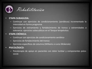 • ETAPA SUBAGUDA:
– Continuar con ejercicios de condicionamiento (aeróbicos) incrementado la
intensidad en forma progresiva
– Ejercicios de estiramiento y fortalecimiento de tronco y extremidades a
tolerancia ejercicios subacuáticos en el Tanque terapéutico.
• ETAPA CRÓNICA:
– Continuar con ejercicios de condicionamiento aeróbico
– Ejercicios de fortalecimiento del tronco
– Ejercicios específicos de columna (Williams o curso Mckenzie)
• PSICOLÓGICO:
– Psicoterapia de apoyo en pacientes con dolor lumbar y componentes psíco-
social.
Rehabilitación
 