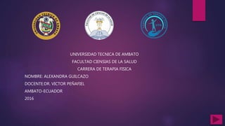 UNIVERSIDAD TECNICA DE AMBATO
FACULTAD CIENSIAS DE LA SALUD
CARRERA DE TERAPIA FISICA
NOMBRE: ALEXANDRA GUILCAZO
DOCENTE:DR. VICTOR PEÑAFIEL
AMBATO-ECUADOR
2016
 
