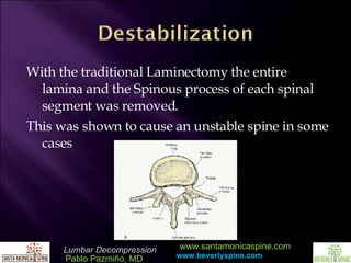 With the traditional Laminectomy the entire lamina and the Spinous process of each spinal segment was removed. This was shown to cause an unstable spine in some cases 