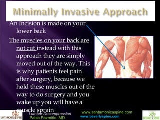 An Incision is made on your lower back The muscles on your back are not cut  instead with this approach they are simply moved out of the way. This is why patients feel pain after surgery, because we hold these muscles out of the way to do surgery and you wake up you will have a muscle sprain 