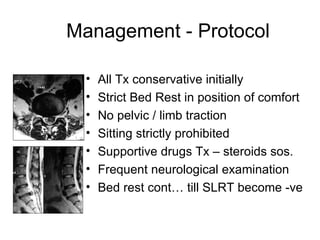 Management - Protocol All Tx conservative initially Strict Bed Rest in position of comfort No pelvic / limb traction Sitting strictly prohibited Supportive drugs Tx – steroids sos. Frequent neurological examination Bed rest cont… till SLRT become -ve 