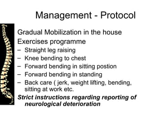 Management - Protocol Gradual Mobilization in the house Exercises programme  Straight leg raising Knee bending to chest Forward bending in sitting postion Forward bending in standing  Back care ( jerk, weight lifting, bending, sitting at work etc. Strict instructions regarding reporting of neurological deterioration 