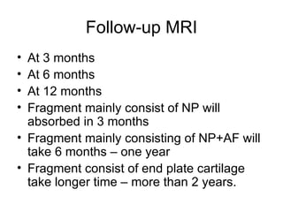 Follow-up MRI At 3 months At 6 months At 12 months Fragment mainly consist of NP will absorbed in 3 months Fragment mainly consisting of NP+AF will take 6 months – one year Fragment consist of end plate cartilage take longer time – more than 2 years. 