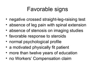 Favorable signs negative crossed straight-leg-raising test absence of leg pain with spinal extension absence of stenosis on imaging studies favorable response to steroids normal psychological profile a motivated physically fit patient more than twelve years of education no Workers’ Compensation claim 