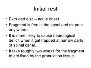 Initial rest Extruded disc – acute onset Fragment is free in the canal and migrate any where. It is more likely to cause neurological deficit when it get trapped at narrow parts of spinal canal. It take roughly two weeks for the fragment to get fixed by the granulation tissue. 