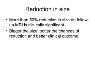 Reduction in size More than 50% reduction in size on follow-up MRI is clinically significant. Bigger the size, better the chances of reduction and better clinical outcome. 
