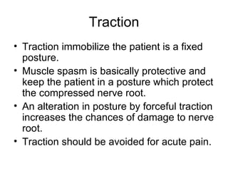 Traction Traction immobilize the patient is a fixed posture. Muscle spasm is basically protective and keep the patient in a posture which protect the compressed nerve root. An alteration in posture by forceful traction increases the chances of damage to nerve root. Traction should be avoided for acute pain. 