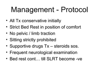 Management - Protocol All Tx conservative initially Strict Bed Rest in position of comfort No pelvic / limb traction Sitting strictly prohibited Supportive drugs Tx – steroids sos. Frequent neurological examination Bed rest cont… till SLRT become -ve 