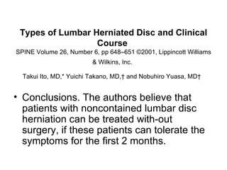 Types of Lumbar Herniated Disc and Clinical Course  SPINE Volume 26, Number 6, pp 648–651 ©2001, Lippincott Williams & Wilkins, Inc.   Takui Ito, MD,* Yuichi Takano, MD,† and Nobuhiro Yuasa, MD†   Conclusions. The authors believe that patients with noncontained lumbar disc herniation can be treated with­out surgery, if these patients can tolerate the symptoms for the ﬁrst 2 months. 