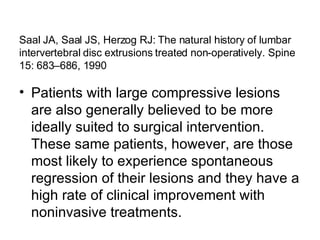 Saal JA, Saal JS, Herzog RJ: The natural history of lumbar intervertebral disc extrusions treated non-operatively. Spine 15: 683–686, 1990 Patients with large compressive lesions are also generally believed to be more ideally suited to surgical intervention. These same patients, however, are those most likely to experience spontaneous regression of their lesions and they have a high rate of clinical improvement with noninvasive treatments. 