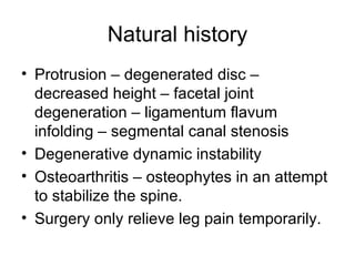 Natural history Protrusion – degenerated disc – decreased height – facetal joint degeneration – ligamentum flavum infolding – segmental canal stenosis Degenerative dynamic instability Osteoarthritis – osteophytes in an attempt to stabilize the spine. Surgery only relieve leg pain temporarily. 