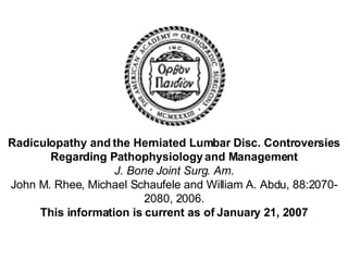 Radiculopathy and the Herniated Lumbar Disc. Controversies Regarding Pathophysiology and Management J. Bone Joint Surg. Am. John M. Rhee, Michael Schaufele and William A. Abdu, 88:2070-2080, 2006. This information is current as of January 21, 2007 