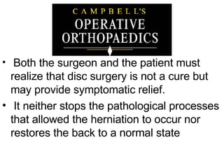 Both the surgeon and the patient must realize that disc surgery is not a cure but may provide symptomatic relief. It neither stops the pathological processes that allowed the herniation to occur nor restores the back to a normal state  