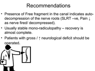 Recommendations Presence of Free fragment in the canal indicates auto-decompression of the nerve roots (SLRT –ve, Pain  ↓ as nerve fired/ decompressed). Usually stable mono-radiculopathy – recovery is almost complete. Patients with gross / ↑ neurological deficit should be operated . 