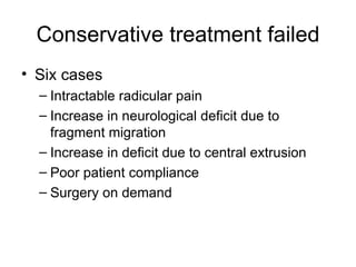 Conservative treatment failed Six cases Intractable radicular pain Increase in neurological deficit due to fragment migration Increase in deficit due to central extrusion Poor patient compliance Surgery on demand 
