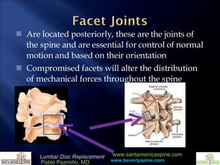 Are located posteriorly, these are the joints of the spine and are essential for control of normal motion and based on their orientation Compromised facets will alter the distribution of mechanical forces throughout the spine  