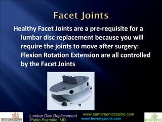 Healthy Facet Joints are a pre-requisite for a lumbar disc replacement because you will require the joints to move after surgery: Flexion Rotation Extension are all controlled by the Facet Joints 