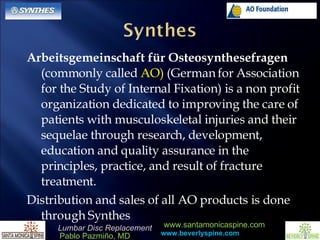 Arbeitsgemeinschaft für Osteosynthesefragen  (commonly called  AO)  (German for Association for the Study of Internal Fixation) is a non profit organization dedicated to improving the care of patients with musculoskeletal injuries and their sequelae through research, development, education and quality assurance in the principles, practice, and result of fracture treatment.  Distribution and sales of all AO products is done through Synthes 