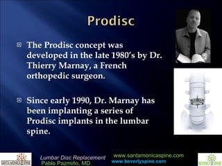 The Prodisc concept was developed in the late 1980’s by Dr. Thierry Marnay, a French orthopedic surgeon.   Since early 1990, Dr. Marnay has been implanting a series of Prodisc implants in the lumbar spine.     