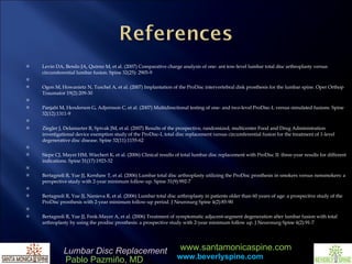 Levin DA, Bendo JA, Quirno M, et al. (2007) Comparative charge analysis of one- ant tow-level lumbar total disc arthroplasty versus circumferential lumbar fusion. Spine 32(25): 2905-9    Ogon M, Howanietz N, Tuschel A, et al. (2007) Implantation of the ProDisc intervertebral disk prosthesis for the lumbar spine. Oper Orthop Traumator 19(2):209-30    Panjabi M, Henderson G, Adjornson C, et al. (2007) Multidirectional testing of one- and two-level ProDisc-L versus simulated fusions. Spine 32(12):1311-9    Ziegler J, Delamarter R, Spivak JM, et al. (2007) Results of the prospective, randomized, multicenter Food and Drug Administration investigational device exemption study of the ProDisc-L total disc replacement versus circumferential fusion for the treatment of 1-level degenerative disc disease. Spine 32(11):1155-62    Siepe CJ, Mayer HM, Wiechert K, et al. (2006) Clinical results of total lumbar disc replacement with ProDisc II: three-year results for different indications. Spine 31(17):1923-32    Bertagnoli R, Yue JJ, Kershaw T, et al. (2006) Lumbar total disc arthroplasty utilizing the ProDisc prosthesis in smokers versus nonsmokers: a perspective study with 2-year minimum follow-up. Spine 31(9):992-7    Bertagnoli R, Yue JJ, Nanieva R, et al. (2006) Lumbar total disc arthroplasty in patients older than 60 years of age: a prospecitve study of the ProDisc prosthesis with 2-year minimum follow-up period. J Neurosurg Spine 4(2):85-90    Bertagnoli R, Yue JJ, Fenk-Mayer A, et al. (2006) Treatment of symptomatic adjacent-segment degeneration after lumbar fusion with total arthroplasty by using the prodisc prosthesis: a prospective study with 2-year minimum follow up. J Neurosurg Spine 4(2):91-7  