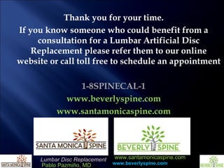 Thank you for your time. If you know someone who could benefit from a consultation for a Lumbar Artificial Disc Replacement please refer them to our online website or call toll free to schedule an appointment 1-8SPINECAL-1 www.beverlyspine.com www.santamonicaspine.com 