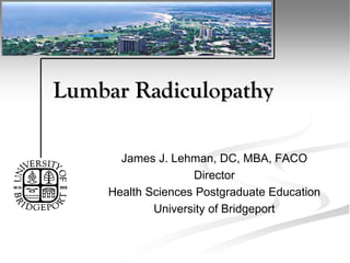 Lumbar Radiculopathy
James J. Lehman, DC, MBA, FACO
Director
Health Sciences Postgraduate Education
University of Bridgeport
 