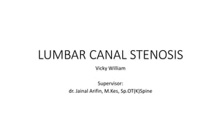 LUMBAR CANAL STENOSIS
Vicky William
Supervisor:
dr. Jainal Arifin, M.Kes, Sp.OT(K)Spine
 