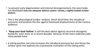 • to prevent early degeneration and internal derangementent, the erect body
has developed only one adequate defence system: namely, a slightly lordotic lumbar
posture.
• This is the physiological lumbar lordosis, which diminishes the intradiscal
pressures and protects the disc against backward displacements of the nucleus
pulposus.
• ‘Keep your back hollow’ is still the best advice against recurrent discogenic
backache, even more so in recent decades because of the more sedentary jobs
many people have.
• A sitting position not only increases the intradiscal pressure but also forces the
lumbar spine into kyphosis by a backwards inclination of the sitting pelvis.
 