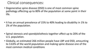 Clinical consequences:
• Degenerative spine disease (DSD) is one of most common spine
pathology affecting up to 80% of the population at some point in their
life.
• It has an annual prevalence of 15% to 40% leading to disability in 1% to
2% of the population.
• Spinal stenosis and spondylolisthesis together affect up to 20% of the
U.S. population.
• Globally, an estimated 266 million people have LBP and DSD, amounting
to 3.63% of the world population and making spine disease one of the
most common medical conditions
 